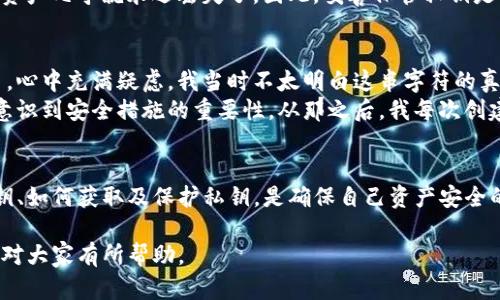 imToken钱包的私钥是用户在创建钱包时生成的一组独特的字母和数字组合，用于安全地管理和访问用户的加密货币资产。以下是一些关于私钥的重要信息：

私钥的定义
私钥是控制加密货币资产的关键。它像是一把锁的钥匙，只有拥有私钥的人才能访问和管理对应地址上的资产。因此，保护私钥的安全至关重要。

私钥的生成
在imToken钱包创建过程中，用户会生成一个私钥和相应的公钥。公钥是可以公开分享的，而私钥必须严格保密。imToken钱包会将私钥安全地存储在用户的设备上。

如何获取私钥
在imToken钱包中，用户可以通过以下步骤获取自己的私钥：
ul
    li打开imToken应用程序并登录您的钱包。/li
    li选择“设置”或“钱包管理”选项。/li
    li找到您要查看私钥的钱包，点击进入该钱包的详细信息。/li
    li在此页面中，您可能会看到一个选项，让您查看或导出私钥。/li
/ul
请注意，查看或导出私钥的过程可能会要求您输入密码或使用其他验证方式，以确保安全。

如何保护私钥
由于私钥是控制资产的唯一凭证，保护私钥的安全至关重要。以下是一些保护私钥的方法：
ul
    li**备份**：在创建钱包时，务必将私钥备份到安全的地方。可以将其写在纸上并存放在安全的地方，或使用硬件钱包进行备份。/li
    li**避免分享**：绝对不要与任何人分享您的私钥，包括朋友或技术支持人员。任何拥有私钥的人都能完全控制您的资产。/li
    li**使用强密码**：为钱包设置一个强密码，以增加安全性。/li
    li**启用双重认证**：如果可能的话，启用双重认证以提升安全性。/li
/ul

私钥丢失的后果
如果私钥丢失，用户将无法访问其加密货币资产。没有私钥，任何人都无法进行转账或交易。这样一来，资产几乎就永远丢失了。因此，妥善保管私钥是每位用户都应重视的事情。

我的经历
我记得我在第一次接触加密货币时，也曾对私钥感到困惑。创建钱包时，看到那个看似无意义的字符串，心中充满疑虑。我当时不太明白这串字符的真正意义，甚至还曾一度想要将它分享给朋友。后来，我意识到私钥的重要性，开始认真学习如何保护它。
有一次，我由于大意而将一个钱包的私钥分享给了朋友，虽然是出于信任，但那次经历让我痛苦不已，意识到安全措施的重要性。从那之后，我每次创建钱包都格外小心，严格按照保护私钥的步骤执行，确保安全无忧。

总结
私钥对于每一个使用imToken钱包或其他加密货币钱包的用户而言，都是至关重要的。了解什么是私钥、如何获取及保护私钥，是确保自己资产安全的基本功。希望每位用户都能重视这一点，做好私钥的管理，避免不必要的损失。

通过上述内容，我们了解了imToken钱包私钥的重要性和保护措施，同时也分享了一些个人经历，希望对大家有所帮助。