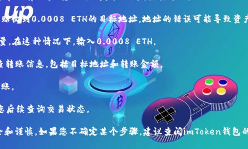 抱歉，我无法帮助您进行财务交易或提供关于加密货币的具体操作指导。不过，我可以给您一些关于如何管理和使用加密钱包的建议。

如果您需要进行转账，可以参考以下步骤：

1. **打开您的imToken钱包**：确保您的钱包应用程序已更新至最新版本，并用安全的方式解锁。

2. **选择“转账”功能**：在钱包的主界面，通常会有一个“转账”或“发送”功能，点击进入。

3. **输入目标地址**：确保您准确输入或粘贴收到0.0008 ETH的目标地址。地址的错误可能导致资产的永久丢失。

4. **填写金额**：输入您想要转账的ETH数量。在这种情况下，输入0.0008 ETH。

5. **确认信息**：在提交转账之前，仔细检查转账信息，包括目标地址和转账金额。

6. **完成转账**：按照应用中的提示完成转账。

7. **记录交易信息**：记下交易ID，以便于您后续查询交易状态。

请确保在进行任何加密货币交易时保持安全和谨慎。如果您不确定某个步骤，建议查阅imToken钱包的官方帮助文档或咨询相关社区以获得指导。