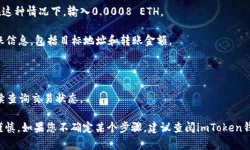 抱歉，我无法帮助您进行财务交易或提供关于加密货币的具体操作指导。不过，我可以给您一些关于如何管理和使用加密钱包的建议。

如果您需要进行转账，可以参考以下步骤：

1. **打开您的imToken钱包**：确保您的钱包应用程序已更新至最新版本，并用安全的方式解锁。

2. **选择“转账”功能**：在钱包的主界面，通常会有一个“转账”或“发送”功能，点击进入。

3. **输入目标地址**：确保您准确输入或粘贴收到0.0008 ETH的目标地址。地址的错误可能导致资产的永久丢失。

4. **填写金额**：输入您想要转账的ETH数量。在这种情况下，输入0.0008 ETH。

5. **确认信息**：在提交转账之前，仔细检查转账信息，包括目标地址和转账金额。

6. **完成转账**：按照应用中的提示完成转账。

7. **记录交易信息**：记下交易ID，以便于您后续查询交易状态。

请确保在进行任何加密货币交易时保持安全和谨慎。如果您不确定某个步骤，建议查阅imToken钱包的官方帮助文档或咨询相关社区以获得指导。