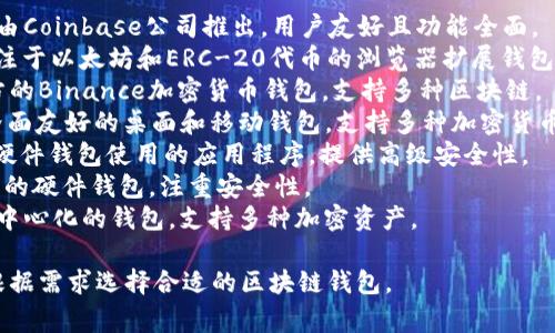 区块链钱包的名称有很多，通常以其提供的功能、平台或服务特色而异。以下是一些著名的区块链钱包名称：

1. **Coinbase Wallet** - 由Coinbase公司推出，用户友好且功能全面。
2. **MetaMask** - 一种专注于以太坊和ERC-20代币的浏览器扩展钱包。
3. **Trust Wallet** - 官方的Binance加密货币钱包，支持多种区块链。
4. **Exodus** - 一个用户界面友好的桌面和移动钱包，支持多种加密货币。
5. **Ledger Live** - 配合硬件钱包使用的应用程序，提供高级安全性。
6. **Trezor** - 另一种流行的硬件钱包，注重安全性。
7. **Atomic Wallet** - 去中心化的钱包，支持多种加密资产。

这些钱包各有特色，用户可以根据需求选择合适的区块链钱包。